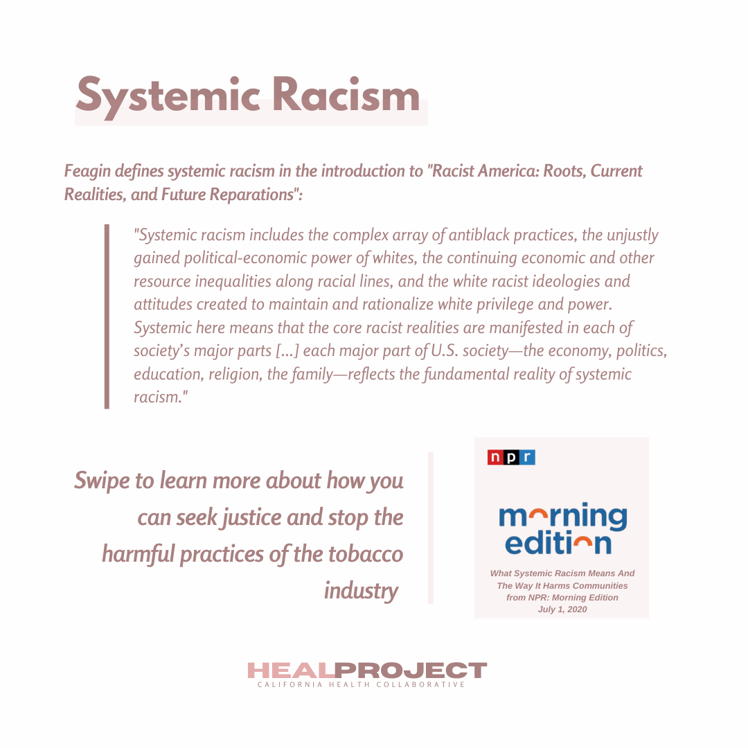 Feagin defines systemic racism in the introduction to "Racist America: Roots, Current Realities, and Future Reparations": "Systemic racism includes the complex array of antiblack practices, the unjustly gained political-economic power of whites, the continuing economic and other resource inequalities along racial lines, and the white racist ideologies and attitudes created to maintain and rationalize white privilege and power. Systemic here means that the core racist realities are manifested in each of society's major parts [...] each major part of U.S. society - the economy, politics, education, religion, the family - reflects the fundamental reality of systemic racism." Swipe to learn more about how you can seek justice and stop the harmful practices of the tobacco industry. Citation: NPR Morning Edition, What Systemic Racism Means and the Way it Harms Communities, July 2020