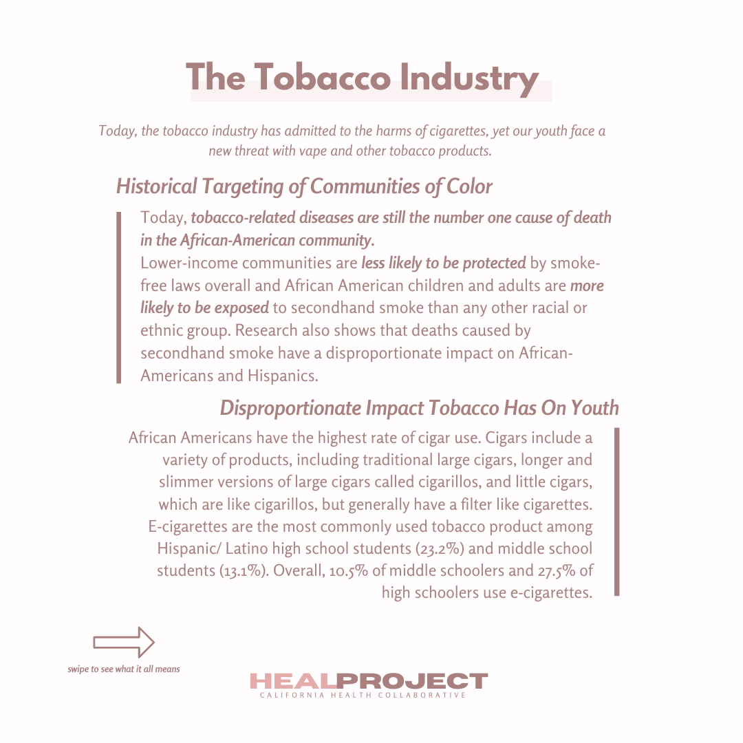 The Tobacco Industry: Today, the tobacco industry has admitted to the harms of cigarettes, yet our youth face a new threat with vape and other tobacco products.  Historical targeting of communities of color: Today, tobacco-related diseases are still the number one cause of death in the African-American community. Lower-income communities are less likely to be protected by smoke-free laws overall and African American children and adults are more likely to be exposed to secondhand smoke than any other racial or ethnic group. Research also shows that deaths caused by secondhand smoke have a disproportionate impact on African-Americans and Hispanics.  Disproportionate impact tobacco has on youth: African-Americans have the highest rate of cigar use. Cigars include a variety of products, including traditional large cigars, longer and slimmer versions of large cigars called cigarillos, and little cigars, which are like cigarillos, but generally have a filter like cigarettes. E-cigarettes are the most commonly used tobacco product among Hispanic/Latino high school students (23.2%) and middle school students (13.1%). Overall, 10.5% of middle schoolers and 27.5% of high schoolers use e-cigarettes.